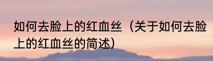 如何去脸上的红血丝（关于如何去脸上的红血丝的简述）