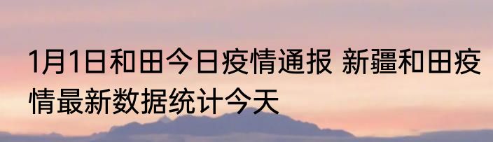 1月1日和田今日疫情通报 新疆和田疫情最新数据统计今天