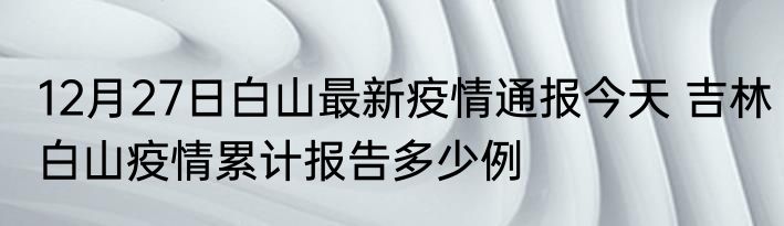 12月27日白山最新疫情通报今天 吉林白山疫情累计报告多少例