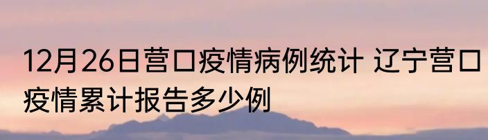 12月26日营口疫情病例统计 辽宁营口疫情累计报告多少例