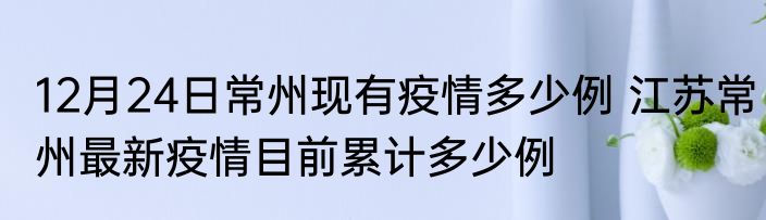12月24日常州现有疫情多少例 江苏常州最新疫情目前累计多少例