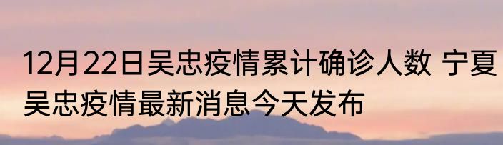 12月22日吴忠疫情累计确诊人数 宁夏吴忠疫情最新消息今天发布