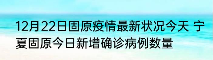 12月22日固原疫情最新状况今天 宁夏固原今日新增确诊病例数量