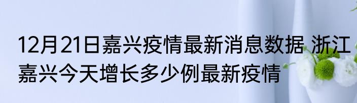 12月21日嘉兴疫情最新消息数据 浙江嘉兴今天增长多少例最新疫情