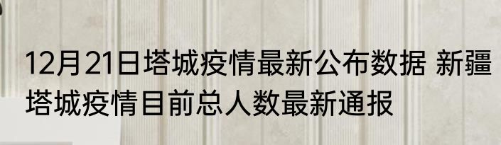 12月21日塔城疫情最新公布数据 新疆塔城疫情目前总人数最新通报