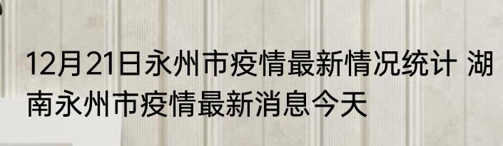 12月21日永州市疫情最新情况统计 湖南永州市疫情最新消息今天