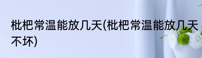 枇杷常温能放几天(枇杷常温能放几天不坏)
