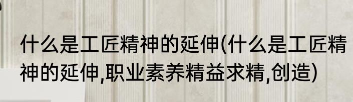 什么是工匠精神的延伸(什么是工匠精神的延伸,职业素养精益求精,创造)