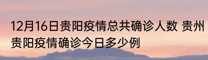 12月16日贵阳疫情总共确诊人数 贵州贵阳疫情确诊今日多少例