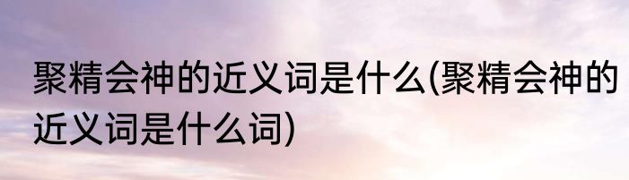 聚精会神的近义词是什么(聚精会神的近义词是什么词)