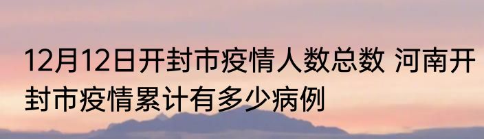12月12日开封市疫情人数总数 河南开封市疫情累计有多少病例