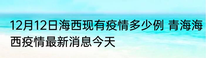 12月12日海西现有疫情多少例 青海海西疫情最新消息今天
