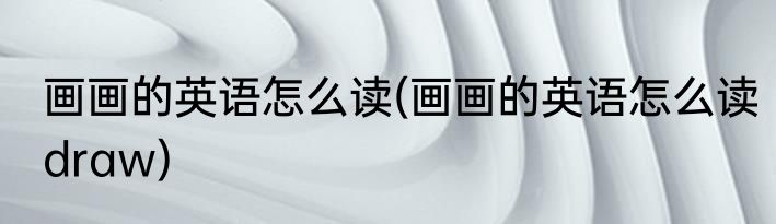 画画的英语怎么读(画画的英语怎么读draw)