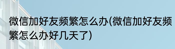 微信加好友频繁怎么办(微信加好友频繁怎么办好几天了)