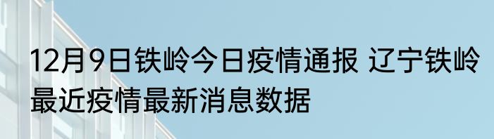12月9日铁岭今日疫情通报 辽宁铁岭最近疫情最新消息数据