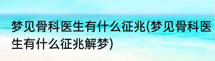梦见骨科医生有什么征兆(梦见骨科医生有什么征兆解梦)
