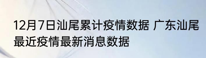 12月7日汕尾累计疫情数据 广东汕尾最近疫情最新消息数据