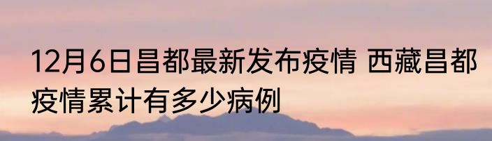 12月6日昌都最新发布疫情 西藏昌都疫情累计有多少病例