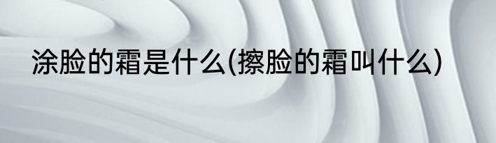 涂脸的霜是什么(擦脸的霜叫什么)
