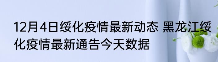 12月4日绥化疫情最新动态 黑龙江绥化疫情最新通告今天数据