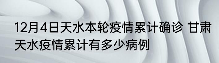 12月4日天水本轮疫情累计确诊 甘肃天水疫情累计有多少病例