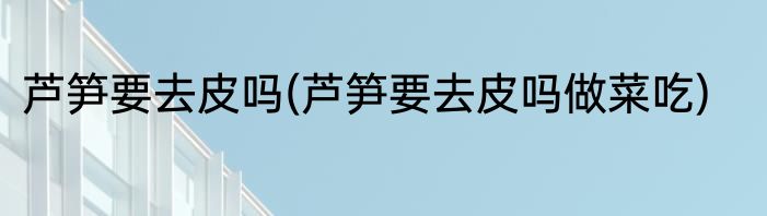 芦笋要去皮吗(芦笋要去皮吗做菜吃)
