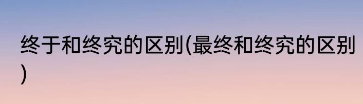 终于和终究的区别(最终和终究的区别)