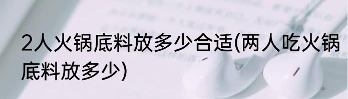 2人火锅底料放多少合适(两人吃火锅底料放多少)
