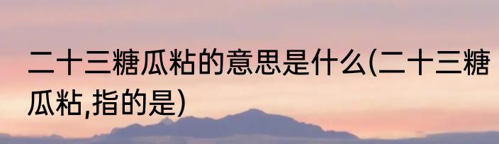 二十三糖瓜粘的意思是什么(二十三糖瓜粘,指的是)