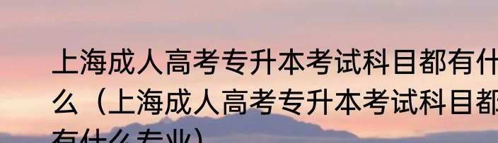上海成人高考专升本考试科目都有什么（上海成人高考专升本考试科目都有什么专业）