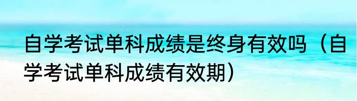 自学考试单科成绩是终身有效吗（自学考试单科成绩有效期）