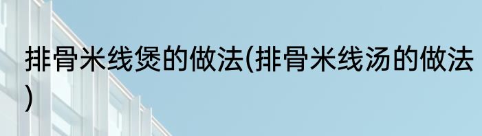 排骨米线煲的做法(排骨米线汤的做法)