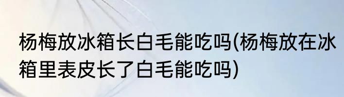 杨梅放冰箱长白毛能吃吗(杨梅放在冰箱里表皮长了白毛能吃吗)