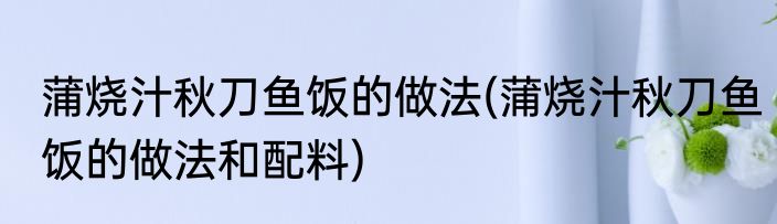 蒲烧汁秋刀鱼饭的做法(蒲烧汁秋刀鱼饭的做法和配料)