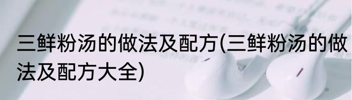 三鲜粉汤的做法及配方(三鲜粉汤的做法及配方大全)