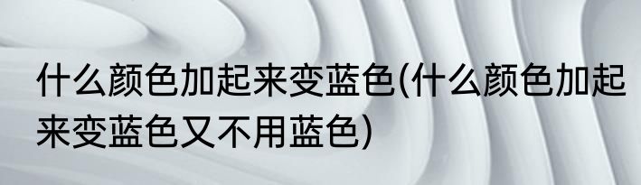 什么颜色加起来变蓝色(什么颜色加起来变蓝色又不用蓝色)