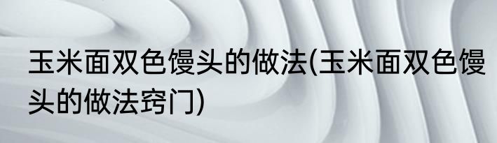 玉米面双色馒头的做法(玉米面双色馒头的做法窍门)
