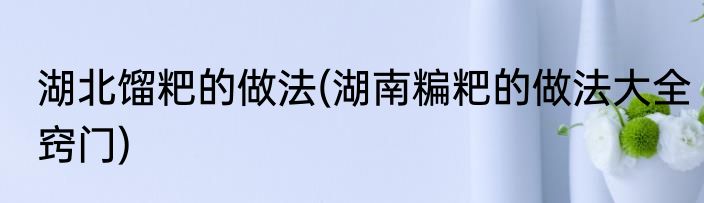 湖北馏粑的做法(湖南糄粑的做法大全窍门)