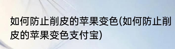 如何防止削皮的苹果变色(如何防止削皮的苹果变色支付宝)