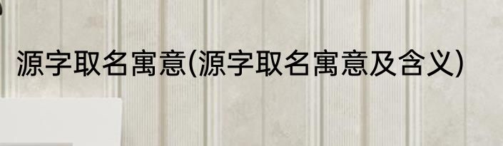 源字取名寓意(源字取名寓意及含义)