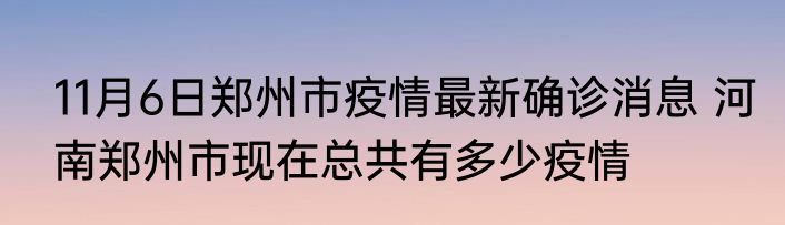 11月6日郑州市疫情最新确诊消息 河南郑州市现在总共有多少疫情