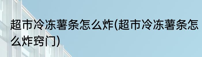 超市冷冻薯条怎么炸(超市冷冻薯条怎么炸窍门)