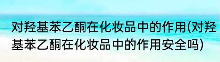 对羟基苯乙酮在化妆品中的作用(对羟基苯乙酮在化妆品中的作用安全吗)