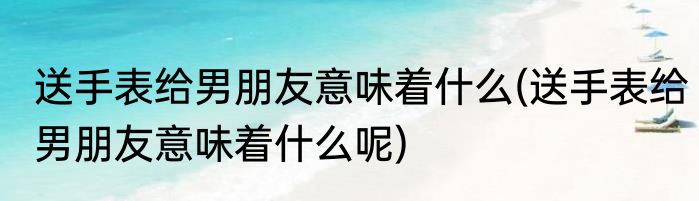 送手表给男朋友意味着什么(送手表给男朋友意味着什么呢)