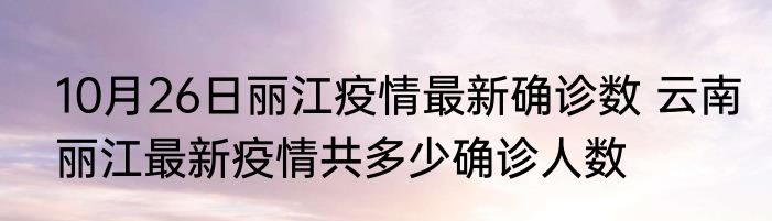 10月26日丽江疫情最新确诊数 云南丽江最新疫情共多少确诊人数