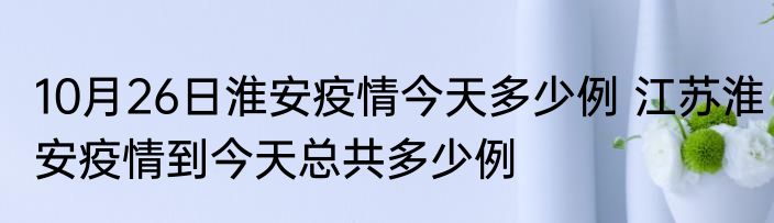 10月26日淮安疫情今天多少例 江苏淮安疫情到今天总共多少例