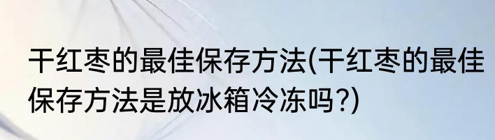 干红枣的最佳保存方法(干红枣的最佳保存方法是放冰箱冷冻吗?)