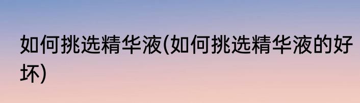 如何挑选精华液(如何挑选精华液的好坏)