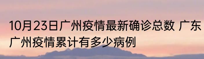 10月23日广州疫情最新确诊总数 广东广州疫情累计有多少病例