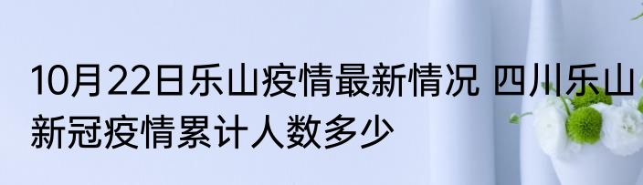 10月22日乐山疫情最新情况 四川乐山新冠疫情累计人数多少